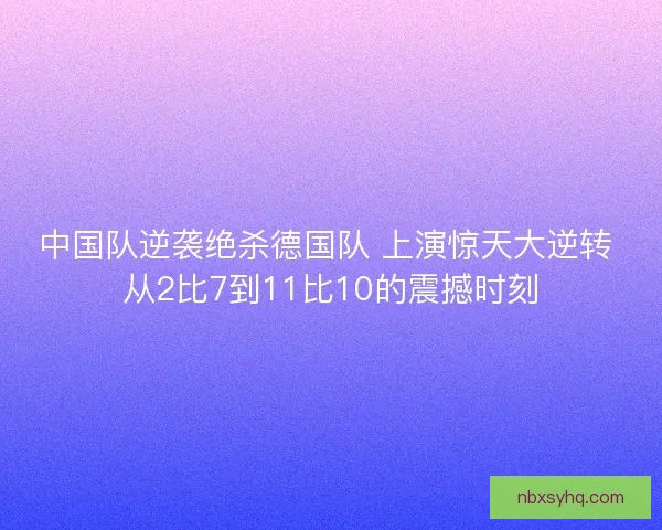 中国队逆袭绝杀德国队 上演惊天大逆转 从2比7到11比10的震撼时刻