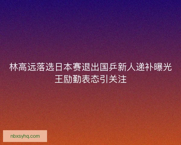 林高远落选日本赛退出国乒新人递补曝光王励勤表态引关注