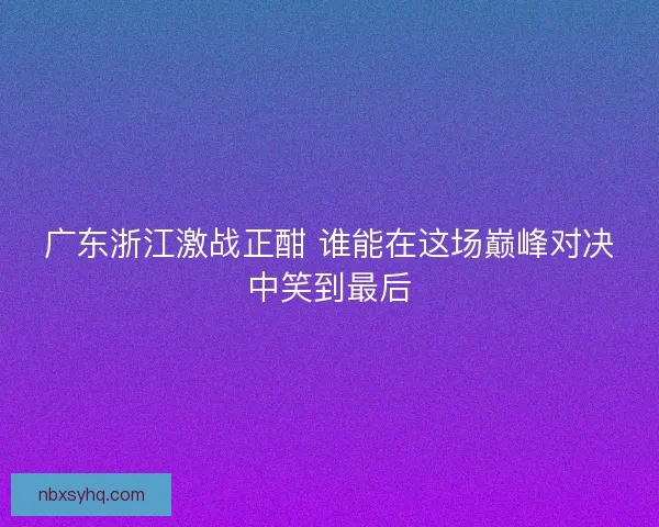 广东浙江激战正酣 谁能在这场巅峰对决中笑到最后