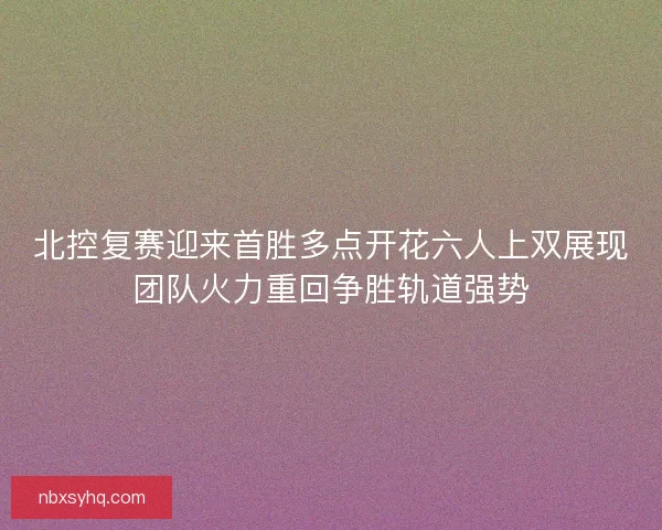 北控复赛迎来首胜多点开花六人上双展现团队火力重回争胜轨道强势