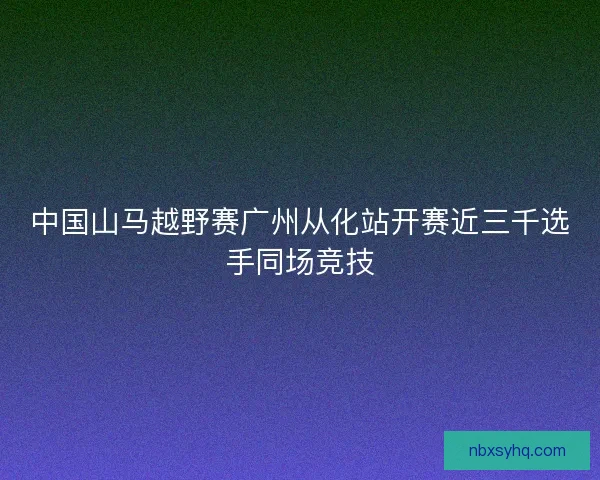 中国山马越野赛广州从化站开赛近三千选手同场竞技