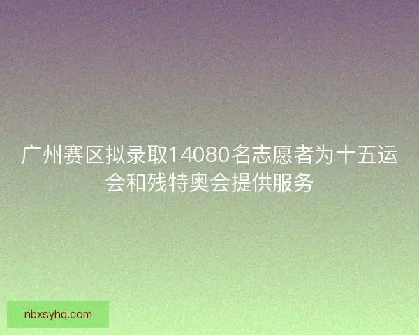 广州赛区拟录取14080名志愿者为十五运会和残特奥会提供服务